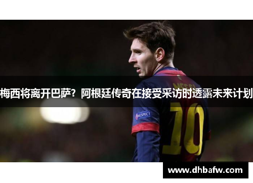 梅西将离开巴萨？阿根廷传奇在接受采访时透露未来计划